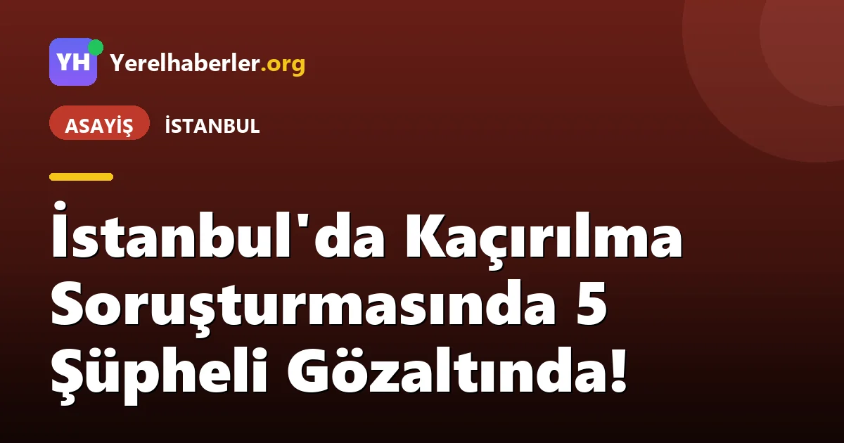 İstanbul'da Kaçırılma Soruşturmasında 5 Şüpheli Gözaltında!