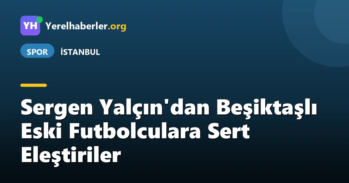 Sergen Yalçın'dan Beşiktaşlı Eski Futbolculara Sert Eleştiriler