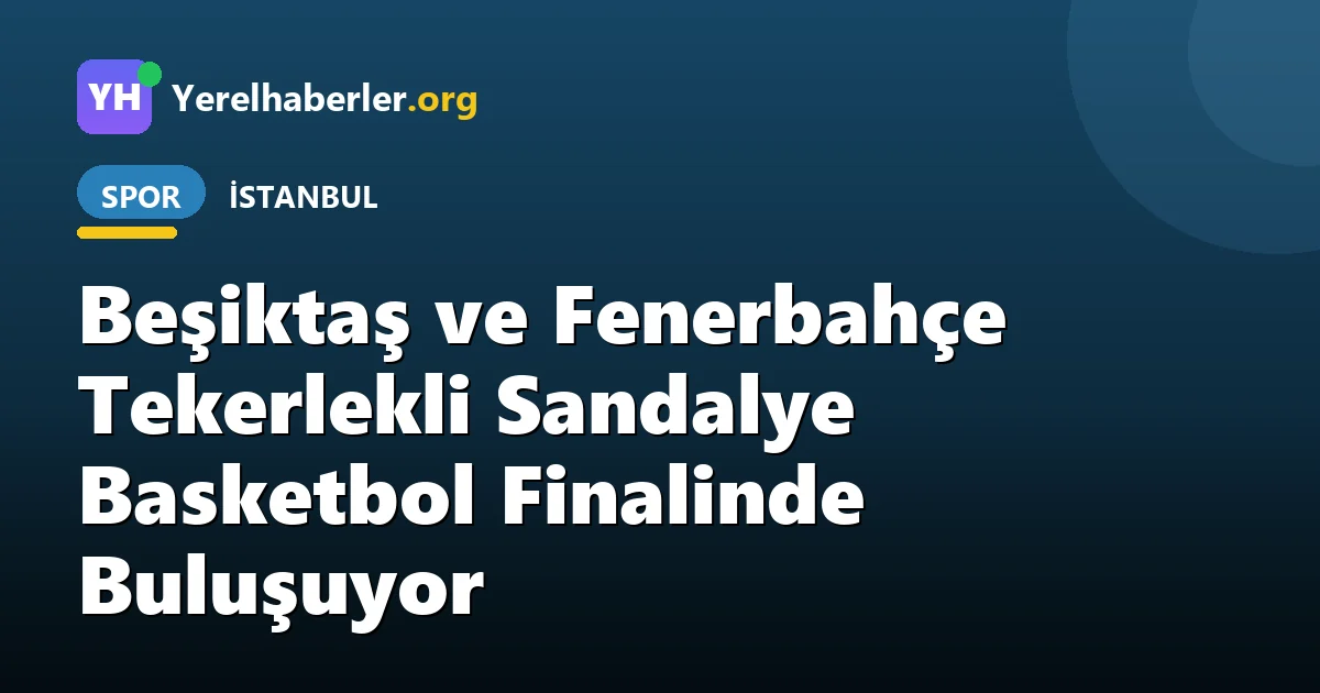 Beşiktaş ve Fenerbahçe Tekerlekli Sandalye Basketbol Finalinde Buluşuyor