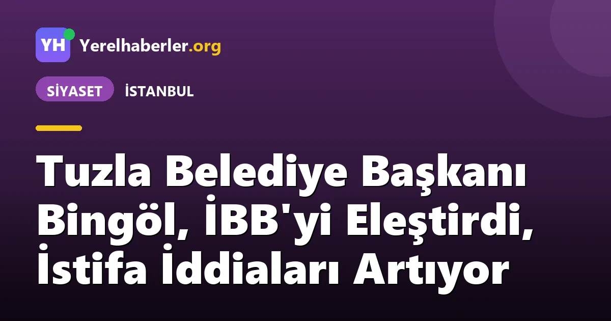 Tuzla Belediye Başkanı Bingöl, İBB'yi Eleştirdi, İstifa İddiaları Artıyor